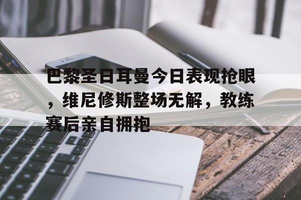 巴黎圣日耳曼今日表现抢眼，维尼修斯整场无解，教练赛后亲自拥抱